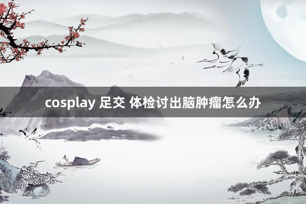 cosplay 足交 体检讨出脑肿瘤怎么办