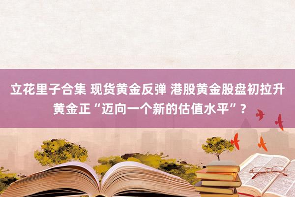立花里子合集 现货黄金反弹 港股黄金股盘初拉升 黄金正“迈向一个新的估值水平”？