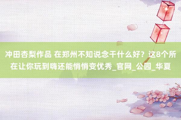 冲田杏梨作品 在郑州不知说念干什么好？这8个所在让你玩到嗨还能悄悄变优秀_官网_公园_华夏
