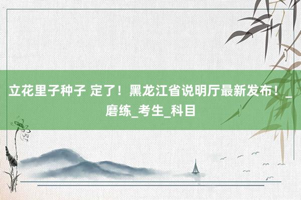 立花里子种子 定了！黑龙江省说明厅最新发布！_磨练_考生_科目