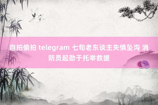 自拍偷拍 telegram 七旬老东谈主失慎坠沟 消防员起劲于托举救援