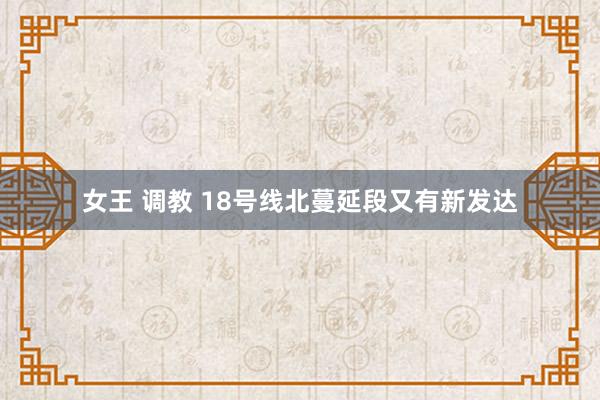女王 调教 18号线北蔓延段又有新发达