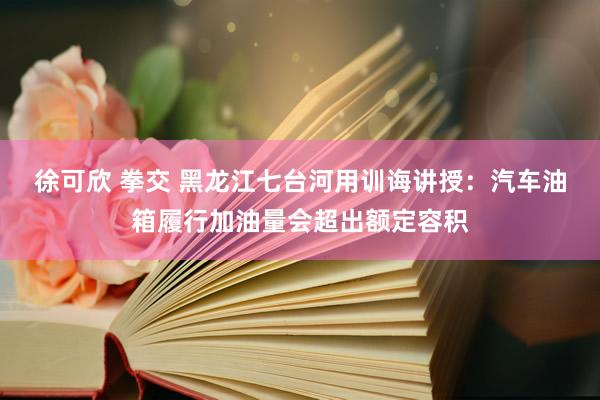 徐可欣 拳交 黑龙江七台河用训诲讲授：汽车油箱履行加油量会超出额定容积