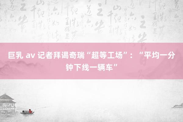 巨乳 av 记者拜谒奇瑞“超等工场”：“平均一分钟下线一辆车”