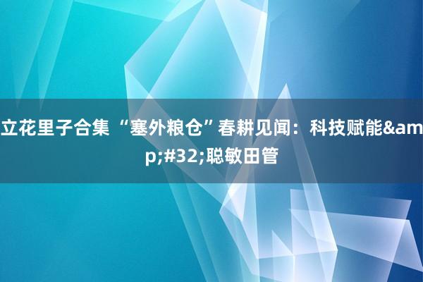 立花里子合集 “塞外粮仓”春耕见闻：科技赋能&#32;聪敏田管