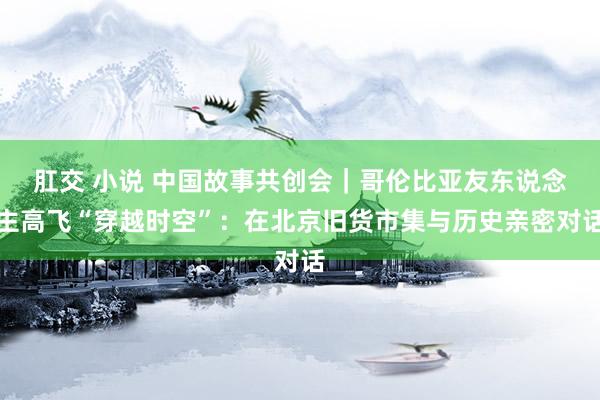 肛交 小说 中国故事共创会｜哥伦比亚友东说念主高飞“穿越时空”：在北京旧货市集与历史亲密对话