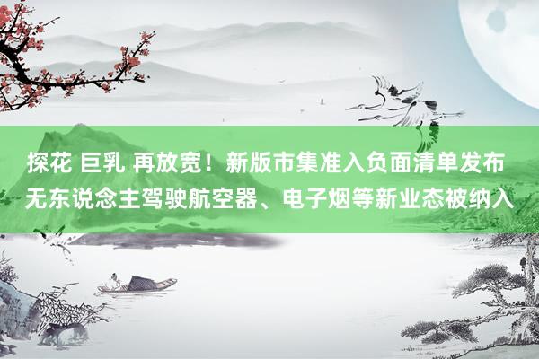 探花 巨乳 再放宽！新版市集准入负面清单发布 无东说念主驾驶航空器、电子烟等新业态被纳入