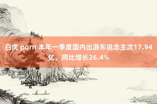 白虎 porn 本年一季度国内出游东说念主次17.94亿，同比增长26.4%