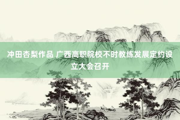 冲田杏梨作品 广西高职院校不时教练发展定约设立大会召开