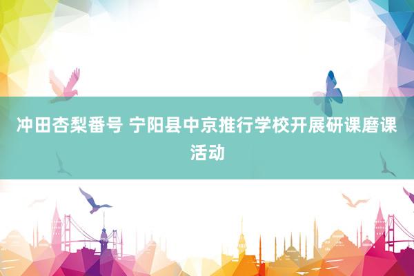 冲田杏梨番号 宁阳县中京推行学校开展研课磨课活动