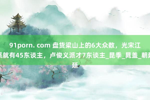 91porn. com 盘货梁山上的6大众数，光宋江派就有45东谈主，卢俊义派才7东谈主_昆季_晁盖_朝廷