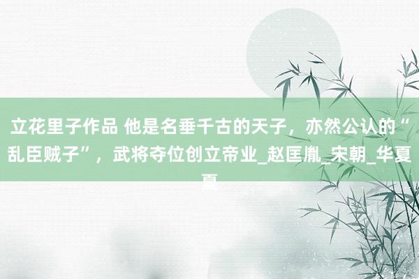 立花里子作品 他是名垂千古的天子，亦然公认的“乱臣贼子”，武将夺位创立帝业_赵匡胤_宋朝_华夏