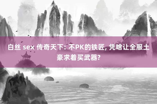 白丝 sex 传奇天下: 不PK的铁匠， 凭啥让全服土豪求着买武器?