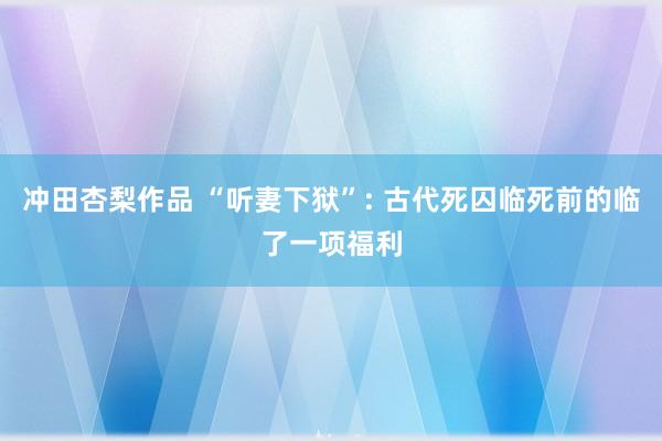 冲田杏梨作品 “听妻下狱”: 古代死囚临死前的临了一项福利