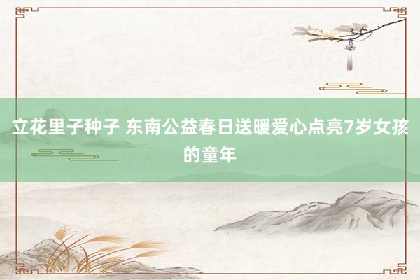 立花里子种子 东南公益春日送暖爱心点亮7岁女孩的童年