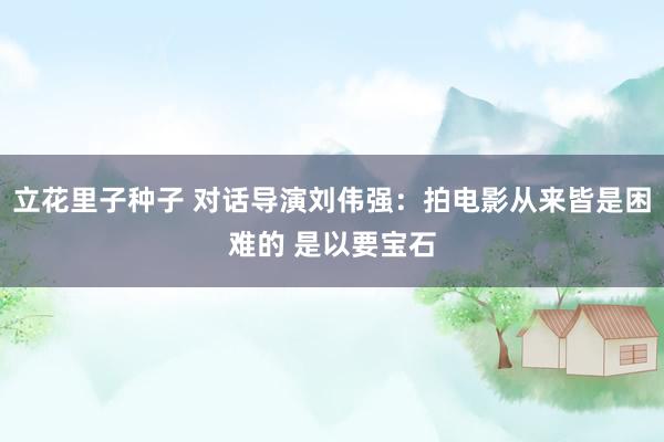 立花里子种子 对话导演刘伟强：拍电影从来皆是困难的 是以要宝石