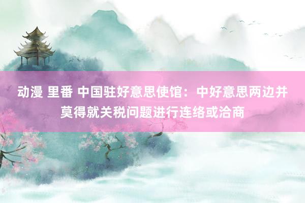 动漫 里番 中国驻好意思使馆：中好意思两边并莫得就关税问题进行连络或洽商