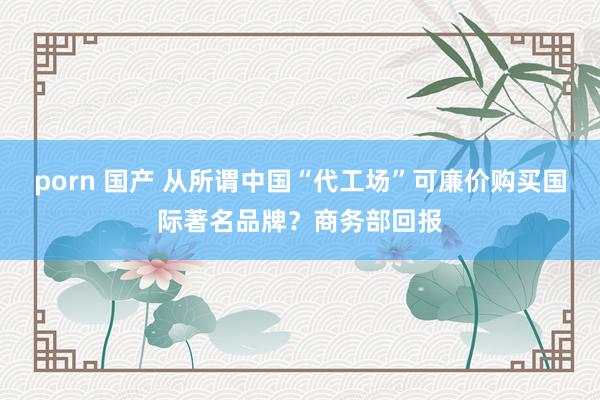porn 国产 从所谓中国“代工场”可廉价购买国际著名品牌？商务部回报