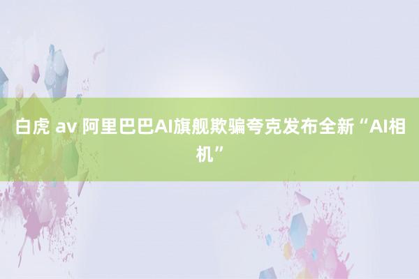 白虎 av 阿里巴巴AI旗舰欺骗夸克发布全新“AI相机”
