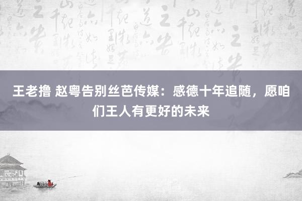 王老撸 赵粤告别丝芭传媒：感德十年追随，愿咱们王人有更好的未来