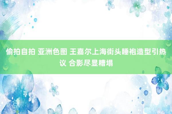 偷拍自拍 亚洲色图 王嘉尔上海街头睡袍造型引热议 合影尽显糟塌
