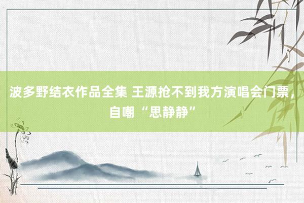 波多野结衣作品全集 王源抢不到我方演唱会门票，自嘲 “思静静”