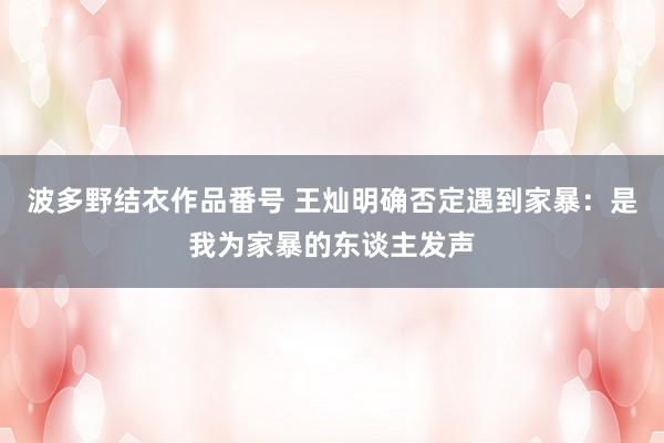 波多野结衣作品番号 王灿明确否定遇到家暴：是我为家暴的东谈主发声