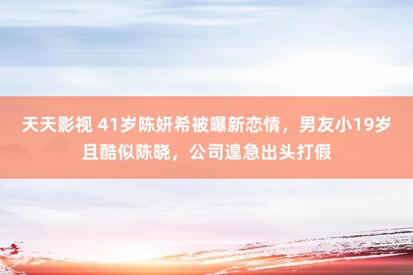 天天影视 41岁陈妍希被曝新恋情，男友小19岁且酷似陈晓，公司遑急出头打假