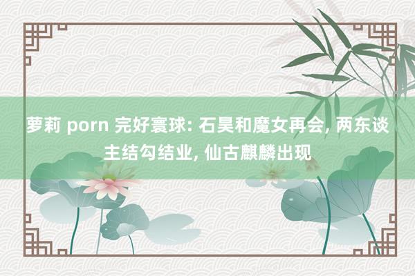 萝莉 porn 完好寰球: 石昊和魔女再会， 两东谈主结勾结业， 仙古麒麟出现