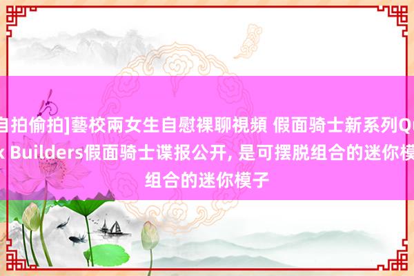 自拍偷拍]藝校兩女生自慰裸聊視頻 假面骑士新系列Quick Builders假面骑士谍报公开， 是可摆脱组合的迷你模子