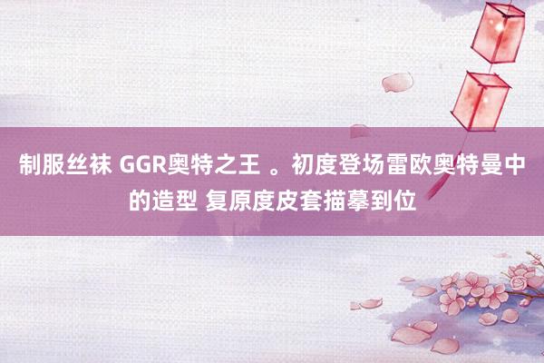 制服丝袜 GGR奥特之王 。初度登场雷欧奥特曼中的造型 复原度皮套描摹到位