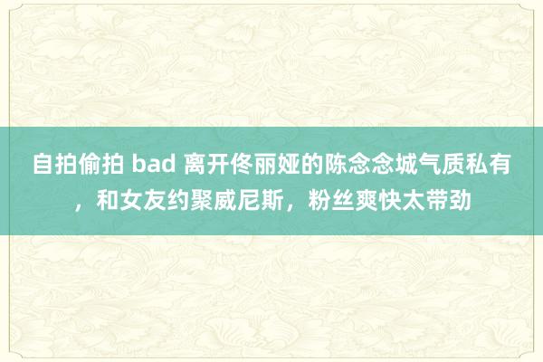 自拍偷拍 bad 离开佟丽娅的陈念念城气质私有，和女友约聚威尼斯，粉丝爽快太带劲