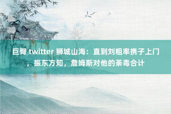 巨臀 twitter 狮城山海：直到刘粗率携子上门，振东方知，詹姆斯对他的荼毒合计