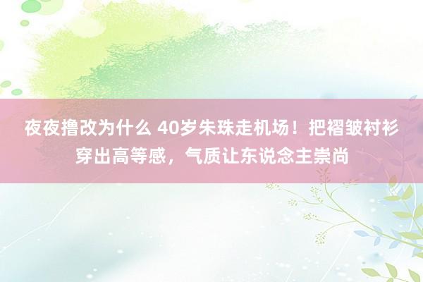 夜夜撸改为什么 40岁朱珠走机场！把褶皱衬衫穿出高等感，气质让东说念主崇尚