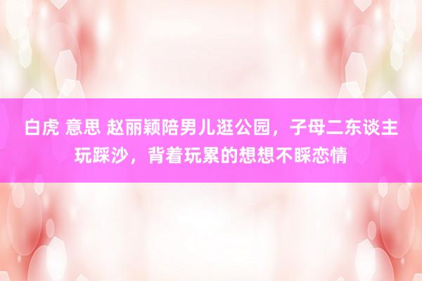 白虎 意思 赵丽颖陪男儿逛公园，子母二东谈主玩踩沙，背着玩累的想想不睬恋情