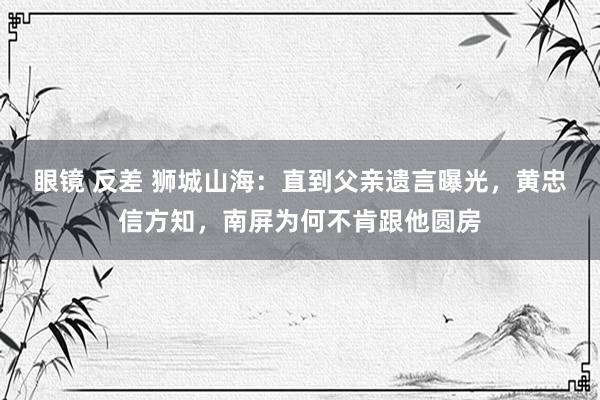 眼镜 反差 狮城山海：直到父亲遗言曝光，黄忠信方知，南屏为何不肯跟他圆房