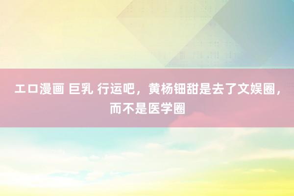エロ漫画 巨乳 行运吧，黄杨钿甜是去了文娱圈，而不是医学圈