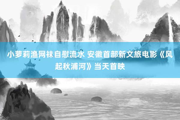小萝莉渔网袜自慰流水 安徽首部新文旅电影《风起秋浦河》当天首映