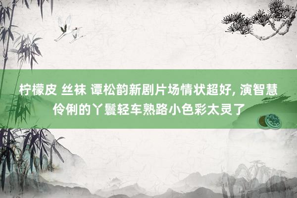 柠檬皮 丝袜 谭松韵新剧片场情状超好， 演智慧伶俐的丫鬟轻车熟路小色彩太灵了