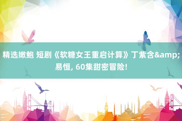 精选嫩鲍 短剧《软糖女王重启计算》丁紫含&易恒， 60集甜密冒险!