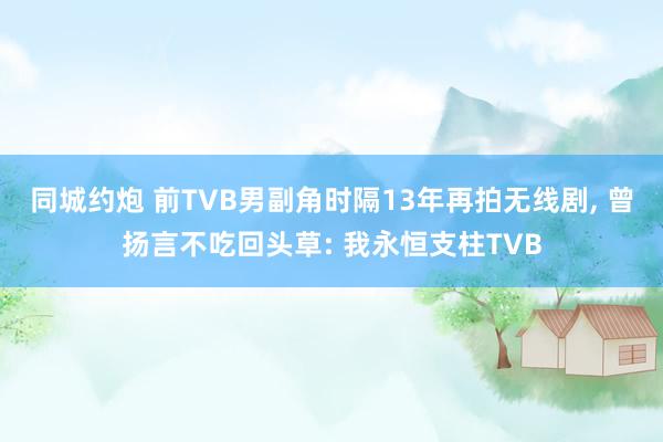同城约炮 前TVB男副角时隔13年再拍无线剧， 曾扬言不吃回头草: 我永恒支柱TVB