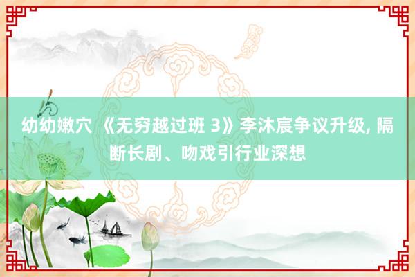 幼幼嫩穴 《无穷越过班 3》李沐宸争议升级， 隔断长剧、吻戏引行业深想