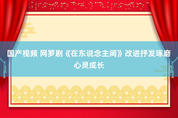 国产视频 网罗剧《在东说念主间》改进抒发琢磨心灵成长