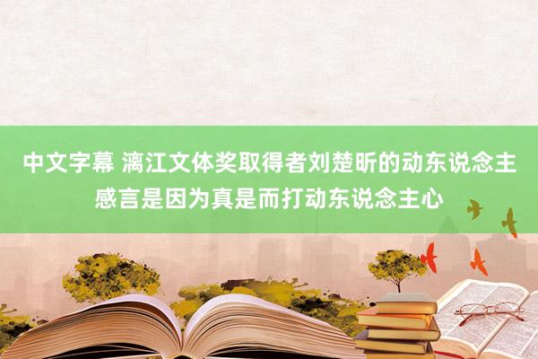 中文字幕 漓江文体奖取得者刘楚昕的动东说念主感言是因为真是而打动东说念主心