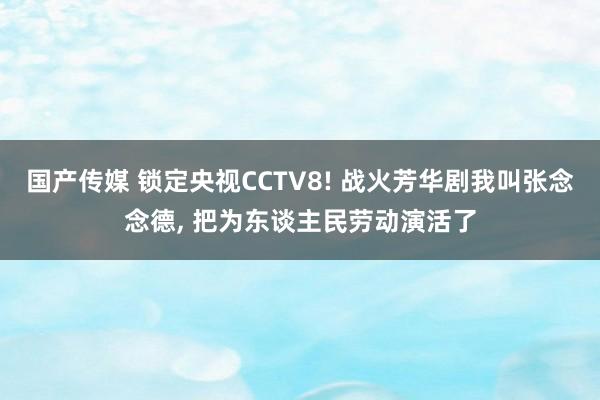 国产传媒 锁定央视CCTV8! 战火芳华剧我叫张念念德， 把为东谈主民劳动演活了