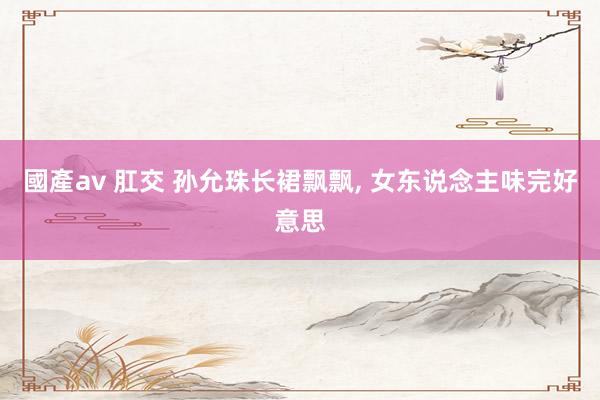 國產av 肛交 孙允珠长裙飘飘， 女东说念主味完好意思