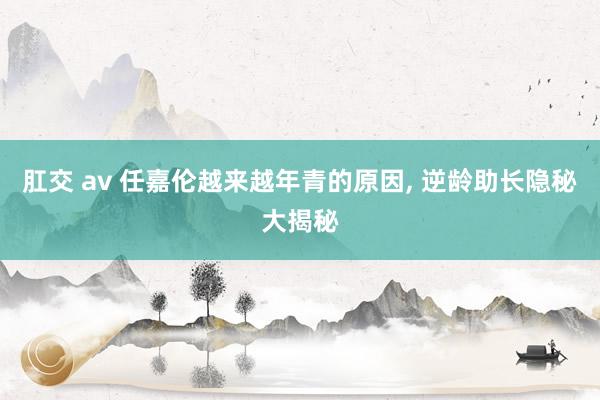 肛交 av 任嘉伦越来越年青的原因， 逆龄助长隐秘大揭秘