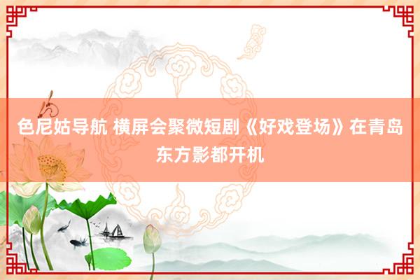 色尼姑导航 横屏会聚微短剧《好戏登场》在青岛东方影都开机