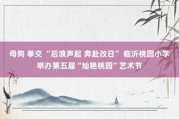 母狗 拳交 “后浪声起 奔赴改日” 临沂桃园小学举办第五届“灿艳桃园”艺术节