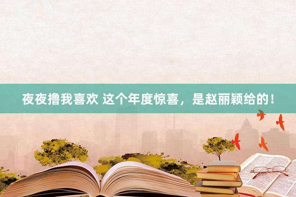 夜夜撸我喜欢 这个年度惊喜，是赵丽颖给的！